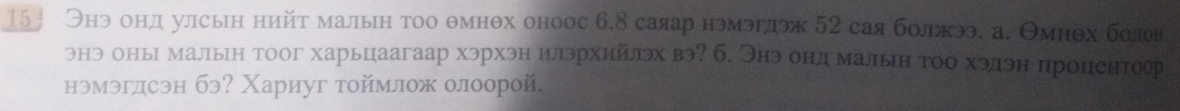 15 Онэ онд улсын нийт малын тоо θмнθх оноос 6.8 саяар нэмэрдэж 52 сая болжээ. а. Θмнθх болоя 
энэ оньх мальн тоог харьцаагаар хэрхэн илэрхийлэх вэ? б. Энэ онд малын тоо хэлэн процентоор 
нэмэгдсэн бэ? Χариуг тоймлож олоорой.