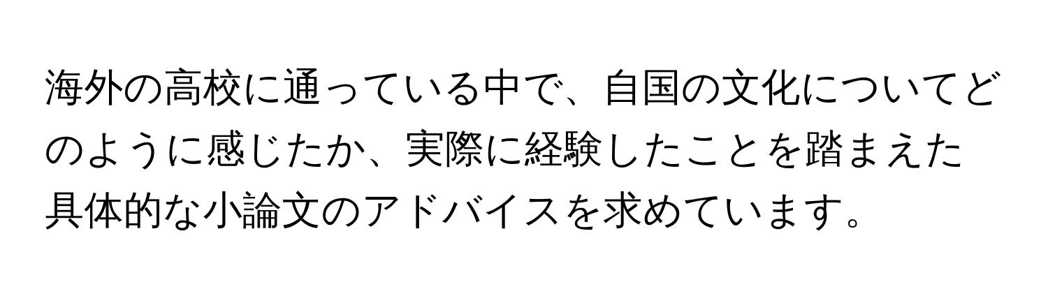 海外の高校に通っている中で、自国の文化についてどのように感じたか、実際に経験したことを踏まえた具体的な小論文のアドバイスを求めています。