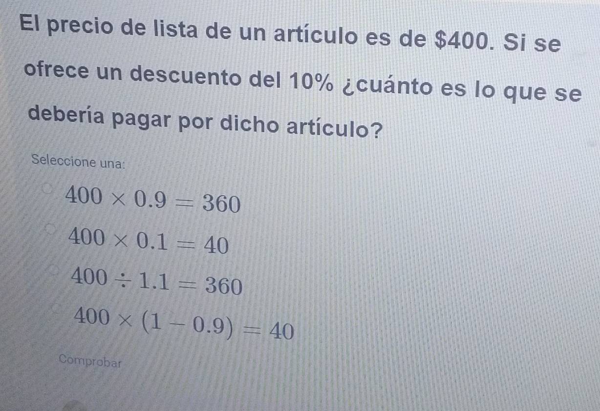 El precio de lista de un artículo es de $400. Si se
ofrece un descuento del 10% ¿cuánto es lo que se
debería pagar por dicho artículo?
Seleccione una:
400* 0.9=360
400* 0.1=40
400/ 1.1=360
400* (1-0.9)=40
Comprobar