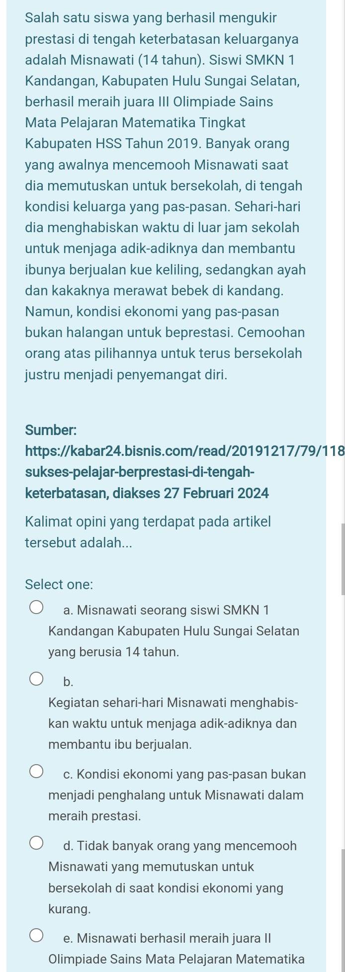 Salah satu siswa yang berhasil mengukir
prestasi di tengah keterbatasan keluarganya
adalah Misnawati (14 tahun). Siswi SMKN 1
Kandangan, Kabupaten Hulu Sungai Selatan,
berhasil meraih juara III Olimpiade Sains
Mata Pelajaran Matematika Tingkat
Kabupaten HSS Tahun 2019. Banyak orang
yang awalnya mencemooh Misnawati saat
dia memutuskan untuk bersekolah, di tengah
kondisi keluarga yang pas-pasan. Sehari-hari
dia menghabiskan waktu di luar jam sekolah
untuk menjaga adik-adiknya dan membantu
ibunya berjualan kue keliling, sedangkan ayah
dan kakaknya merawat bebek di kandang.
Namun, kondisi ekonomi yang pas-pasan
bukan halangan untuk beprestasi. Cemoohan
orang atas pilihannya untuk terus bersekolah
justru menjadi penyemangat diri.
Sumber:
https://kabar24.bisnis.com/read/20191217/79/118
sukses-pelajar-berprestasi-di-tengah-
keterbatasan, diakses 27 Februari 2024
Kalimat opini yang terdapat pada artikel
tersebut adalah...
Select one:
a. Misnawati seorang siswi SMKN 1
Kandangan Kabupaten Hulu Sungai Selatan
yang berusia 14 tahun.
b.
Kegiatan sehari-hari Misnawati menghabis-
kan waktu untuk menjaga adik-adiknya dan
membantu ibu berjualan.
c. Kondisi ekonomi yang pas-pasan bukan
menjadi penghalang untuk Misnawati dalam
meraih prestasi.
d. Tidak banyak orang yang mencemooh
Misnawati yang memutuskan untuk
bersekolah di saat kondisi ekonomi yang
kurang.
e. Misnawati berhasil meraih juara II
Olimpiade Sains Mata Pelajaran Matematika