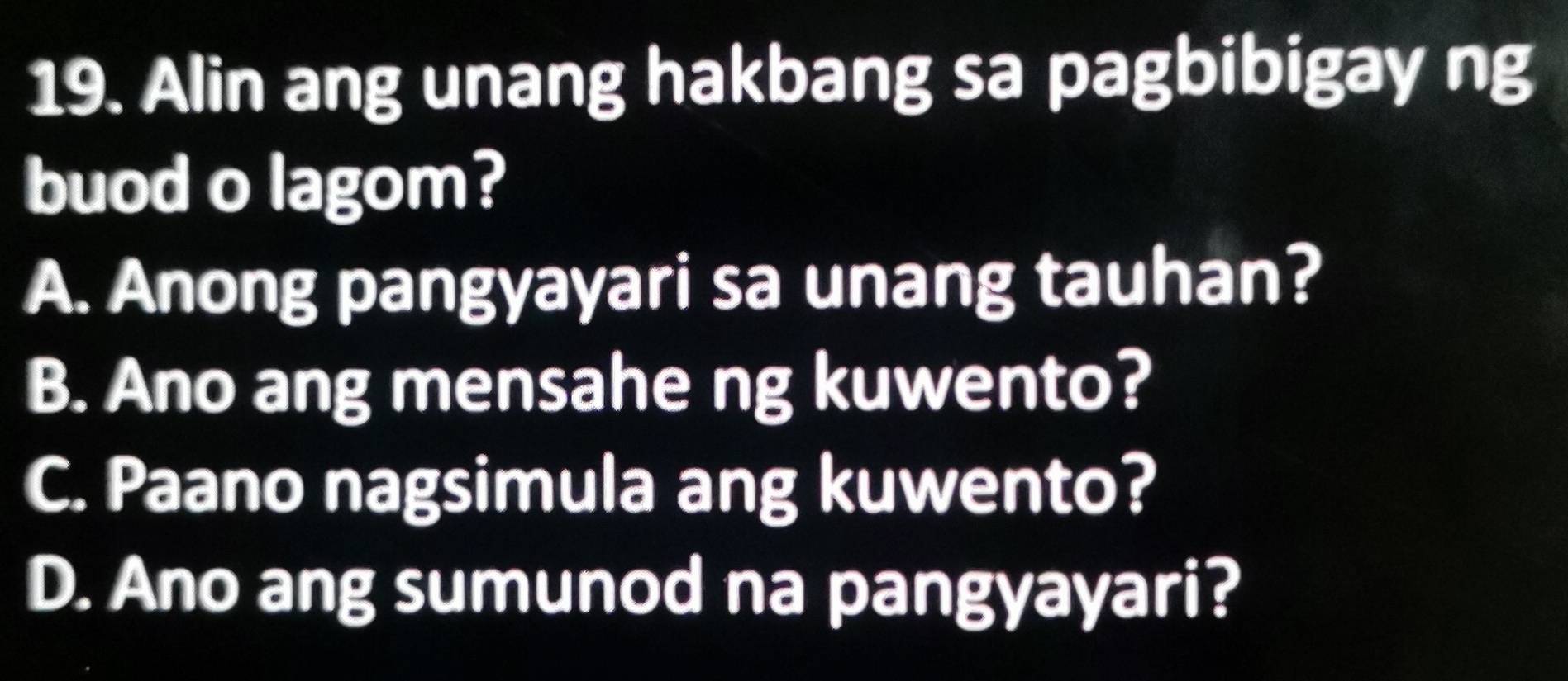 Alin ang unang hakbang sa pagbibigay ng
buod o lagom?
A. Anong pangyayari sa unang tauhan?
B. Ano ang mensahe ng kuwento?
C. Paano nagsimula ang kuwento?
D. Ano ang sumunod na pangyayari?