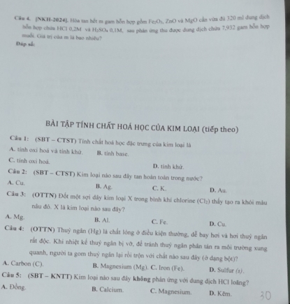 Cầu 4. [NKH-2024]. Hòa tan hết m gam hỗn hợp gồm Fe₂O₃, ZnO và MgO cần vừa đủ 320 ml dung dịch
hỗn hợp chứa HCl 0.2M và H₂SO₄ 0,1M, sau phân ứng thu được dung địch chứa 7,932 gam hỗn hợp
muối. Gia trị của m là bạo nhiệu?
Đáp sắc
BÀI TẬP TÍNH CHÁT HOÁ HỌC CÚA KIM LOẠI (tiếp theo)
Câu 1: (SBT - CTST) Tính chất hoá học đặc trưng của kim loại là
A. tính oxi hoá và tính khử. B. tinh base.
C. tính oxi hoá. D. tính khử.
Câu 2: (SBT - CTST) Kim loại nào sau đây tan hoàn toàn trong nước?
A. Cu. B. Ag. C. K. D. Au.
Câu 3: (OTTN) Đốt một sợi dây kim loại X trong bình khi chlorine (Cl₂) thấy tạo ra khói màu
nâu đỏ. X là kim loại nào sau đây?
A. Mg. B. Al. C. Fe. D. Cu.
Câu 4: (OTTN) Thuỷ ngân (Hg) là chất lóng ở điều kiện thường, dễ bay hơi và hơi thuỷ ngân
rắt độc. Khi nhiệt kể thuỷ ngân bị vỡ, để tránh thuỷ ngân phân tán ra môi trường xung
quanh, người ta gom thuỷ ngăn lại rồi trộn với chất nào sau đây (ở dạng bột)?
A. Carbon (C). B. Magnesium (Mg). C. Iron (Fe). D. Sulfur (s).
Câu 5: (SBT - KNTT) Kim loại nào sau đây không phản ứng với dung dịch HCl loãng?
A. Đồng. B. Calcium. C. Magnesium. D. Kêm.