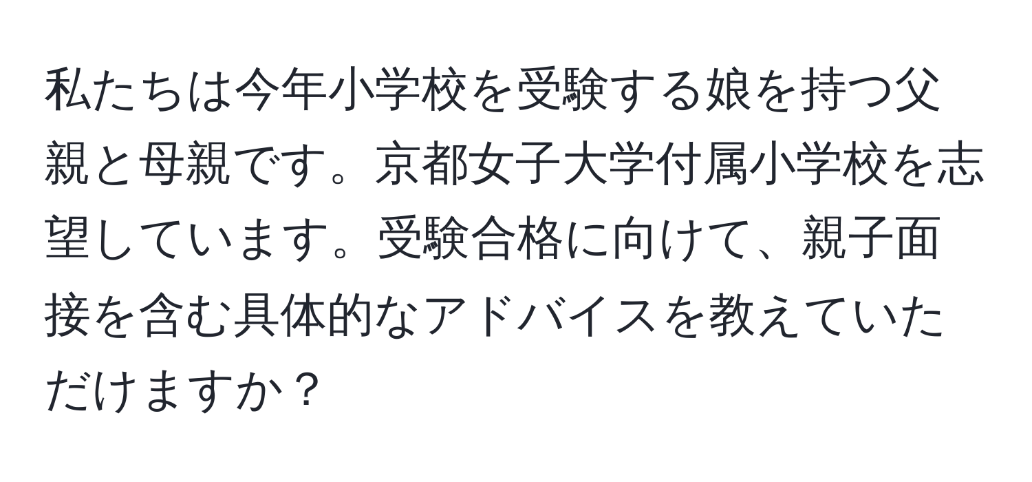 私たちは今年小学校を受験する娘を持つ父親と母親です。京都女子大学付属小学校を志望しています。受験合格に向けて、親子面接を含む具体的なアドバイスを教えていただけますか？