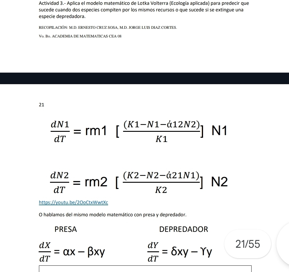 Actividad 3.- Aplica el modelo matemático de Lotka Volterra (Ecología aplicada) para predecir que 
sucede cuando dos especies compiten por los mismos recursos o que sucede si se extingue una 
especie depredadora. 
RECOPILACIÓN: M.D. ERNESTO CRUZ SOSA, M.D. JORGE LUIS DIAZ CORTES. 
Vo. Bo. ACADEMIA DE MATEMATICAS CEA 08 
21
 dN1/dT =rm1[ ((K1-N1-d12N2))/K1 ] N1
 dN2/dT =rm2[ ((K2-N2-d21N1))/K2 ] N2
https://youtu.be/2OoCtxWwtXc 
O hablamos del mismo modelo matemático con presa y depredador. 
PRESA DEPREDADOR
 dX/dT =alpha x-beta xy
 dY/dT =delta xy-Yy
21/55