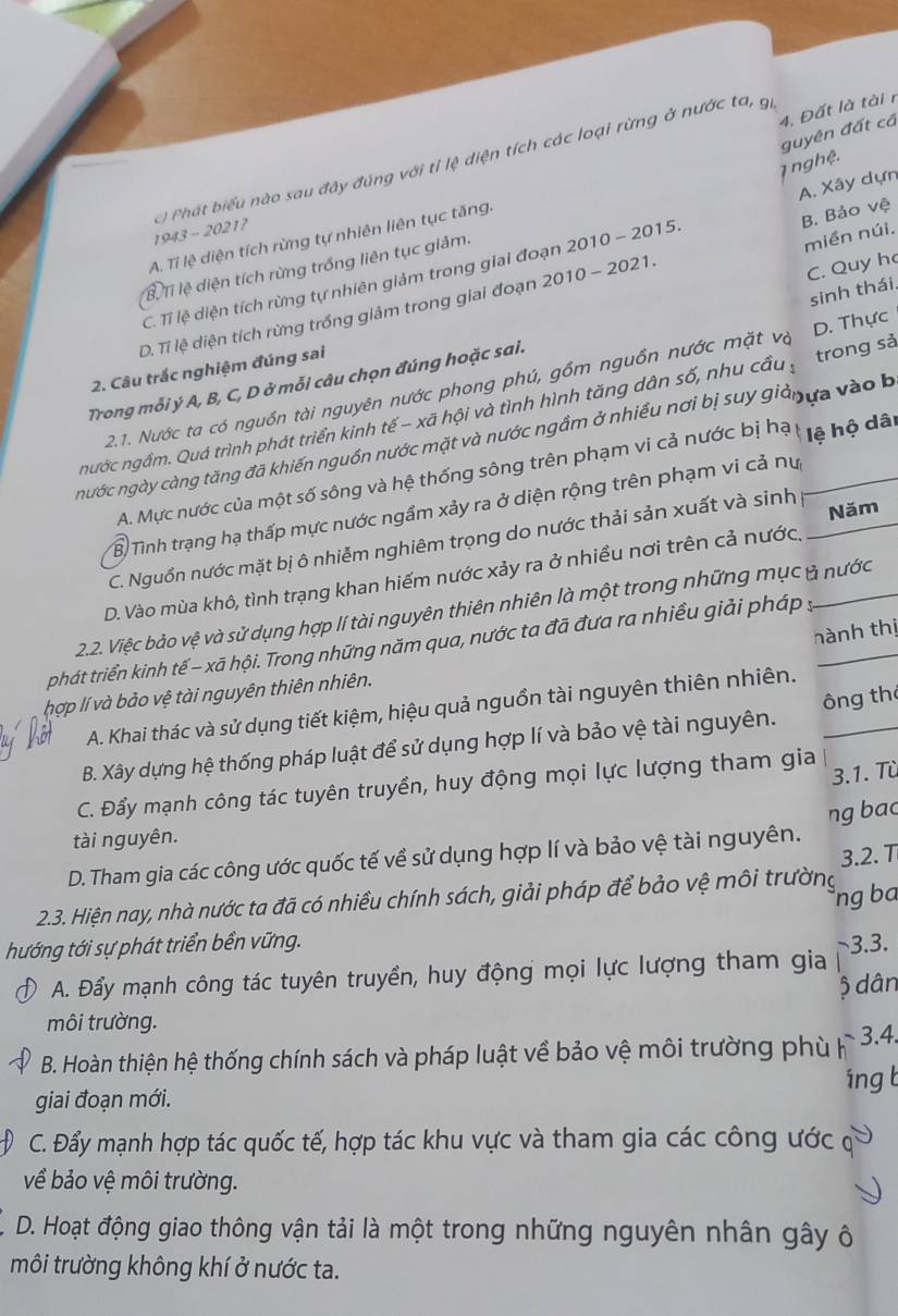 Đất là tài r
guyên đất cá
7 nghệ.
1943 - 2021?  ) Phát biểu nào sau đây đúng với tỉ lệ diện tích các loại rừng ở nước ta, g
miền núi.
A. Tỉ lệ diện tích rừng tự nhiên liên tục tăng.
C. Tỉ lệ diện tích rừng tự nhiên giảm trong giai đoạn 2010 - 2015. A. Xây dựn
C. Quy h
BTỉ lệ diện tích rừng trồng liên tục giảm.
D. Tỉ lệ diện tích rừng trồng giảm trong giai đoạn 2010 - 2021. B. Bảo vệ
sinh thái.
2. Câu trắc nghiệm đúng sai
2.1. Nước ta có nguồn tài nguyên nước phong phú, gồm nguồn nước mặt và D. Thực
Trong mỗi ý A, B, C, D ở mỗi câu chọn đúng hoặc sai.
nước ngầm. Quá trình phát triển kinh tế - xã hội và tình hình tăng dân số, nhu cầu ý trong sả
nước ngày càng tăng đã khiến nguồn nước mặt và nước ngầm ở nhiều nơi bị suy giảnựa vào b
A. Mực nước của một số sông và hệ thống sông trên phạm vi cả nước bị hạ * lệ hộ dâi
B Tình trạng hạ thấp mực nước ngầm xảy ra ở diện rộng trên phạm vi cả nự
C. Nguồn nước mặt bị ô nhiễm nghiêm trọng do nước thải sản xuất và sinh Năm
D. Vào mùa khô, tình trạng khan hiếm nước xảy ra ở nhiều nơi trên cả nước.
2.2. Việc bảo vệ và sử dụng hợp lí tài nguyên thiên nhiên là một trong những mục ở nước
hành thị
phát triển kinh tế - xã hội. Trong những năm qua, nước ta đã đưa ra nhiều giải pháp ý
hợp lí và bảo vệ tài nguyên thiên nhiên.
A. Khai thác và sử dụng tiết kiệm, hiệu quả nguồn tài nguyên thiên nhiên.
B. Xây dựng hệ thống pháp luật để sử dụng hợp lí và bảo vệ tài nguyên. ông th
3.1. Từ
C. Đẩy mạnh công tác tuyên truyền, huy động mọi lực lượng tham gia
tài nguyên.
D. Tham gia các công ước quốc tế về sử dụng hợp lí và bảo vệ tài nguyên. ng bac
3.2. T
ng ba
2.3. Hiện nay, nhà nước ta đã có nhiều chính sách, giải pháp để bảo vệ môi trường
hướng tới sự phát triển bền vững. ~3.3.
A. Đẩy mạnh công tác tuyên truyền, huy động mọi lực lượng tham gia
ộ dân
môi trường.
B. Hoàn thiện hệ thống chính sách và pháp luật về bảo vệ môi trường phù     3.4.
áng b
giai đoạn mới.
D C. Đẩy mạnh hợp tác quốc tế, hợp tác khu vực và tham gia các công ước c
về bảo vệ môi trường.
D. Hoạt động giao thông vận tải là một trong những nguyên nhân gây ô
môi trường không khí ở nước ta.