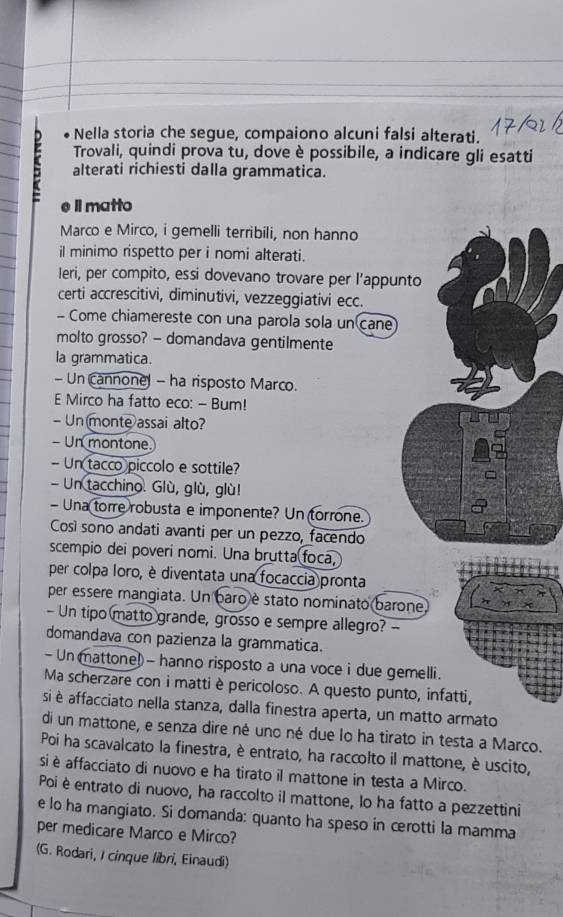 Nella storia che segue, compaiono alcuni falsi alterati.
Trovali, quindi prova tu, dove è possibile, a indicare gli esatti
alterati richiesti dalla grammatica.
Il matto
Marco e Mirco, i gemelli terribili, non hanno
il minimo rispetto per i nomi alterati.
Ieri, per compito, essi dovevano trovare per l’appunto
certi accrescitivi, diminutivi, vezzeggiativi ecc.
- Come chiamereste con una parola sola un cane
molto grosso? - domandava gentilmente
la grammatica.
- Un cannone - ha risposto Marco.
E Mirco ha fatto eco: - Bum!
- Unmonte assai alto?
- Un montone.
- Un tacco piccolo e sottile?
- Un tacchino. Glù, glù, glù!
- Una torre robusta e imponente? Un torrone.
Così sono andati avanti per un pezzo, facendo
scempio dei poveri nomi. Una brutta foca,
per colpa loro, è diventata una focaccia pronta
per essere mangiata. Un baro è stato nominato barone
- Un tipo matto grande, grosso e sempre allegro? --
domandava con pazienza la grammatica.
-  Un mattone! - hanno risposto a una voce i due gemelli.
Ma scherzare con i matti è pericoloso. A questo punto, infatti,
si è affacciato nella stanza, dalla finestra aperta, un matto armato
di un mattone, e senza dire né uno né due lo ha tirato in testa a Marco.
Poi ha scavalcato la finestra, è entrato, ha raccolto il mattone, è uscito,
si è affacciato di nuovo e ha tirato il mattone in testa a Mirco.
Poi è entrato di nuovo, ha raccolto il mattone, lo ha fatto a pezzettini
e lo ha mangiato. Si domanda: quanto ha speso in cerotti la mamma
per medicare Marco e Mirco?
(G. Rodari, I cinque libri, Einaudi)