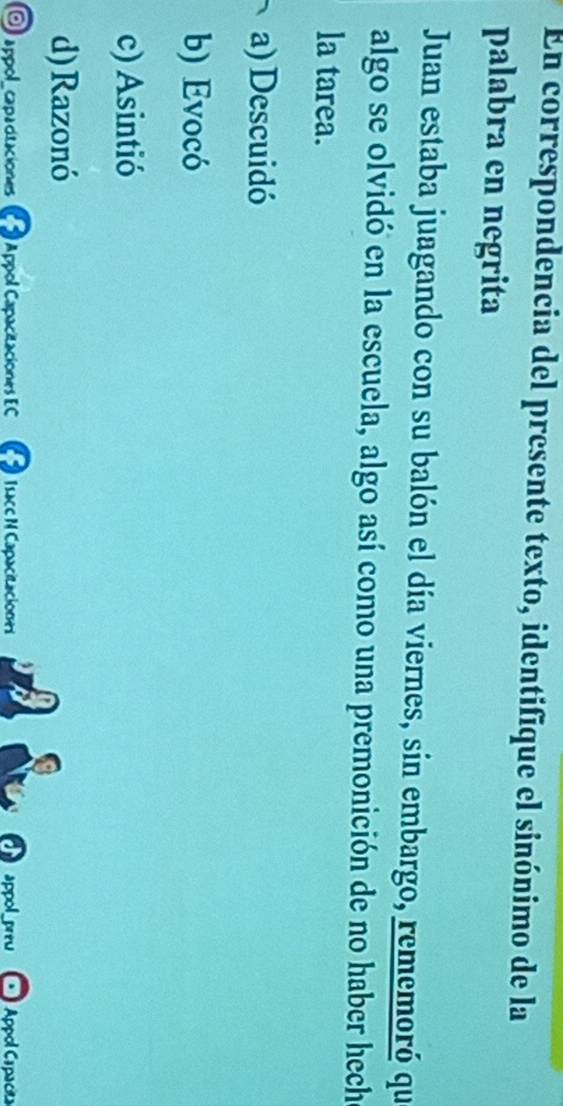 En correspondencia del presente texto, identifique el sinónimo de la
palabra en negrita
Juan estaba juagando con su balón el día viernes, sin embargo, rememoró que
algo se olvidó en la escuela, algo así como una premonición de no haber hech
la tarea.
a) Descuidó
b) Evocó
c) Asintió
d) Razonó
O appol_capacitaciones a Appol Capacitaciones EC Isacc N Capacitaciones appol_ Appol Capacita