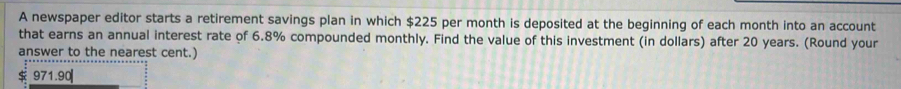 A newspaper editor starts a retirement savings plan in which $225 per month is deposited at the beginning of each month into an account 
that earns an annual interest rate of 6.8% compounded monthly. Find the value of this investment (in dollars) after 20 years. (Round your 
answer to the nearest cent.)
971.90|