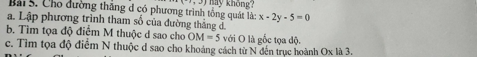 (-7,3) hảy không? 
Bài 5. Cho đường thăng d có phương trình tổng quát là: x-2y-5=0
a. Lập phương trình tham số của đường thẳng d. 
b. Tìm tọa độ điểm M thuộc d sao cho OM=5 với O là gốc tọa độ. 
c. Tìm tọa độ điểm N thuộc d sao cho khoảng cách từ N đến trục hoành Ox là 3.