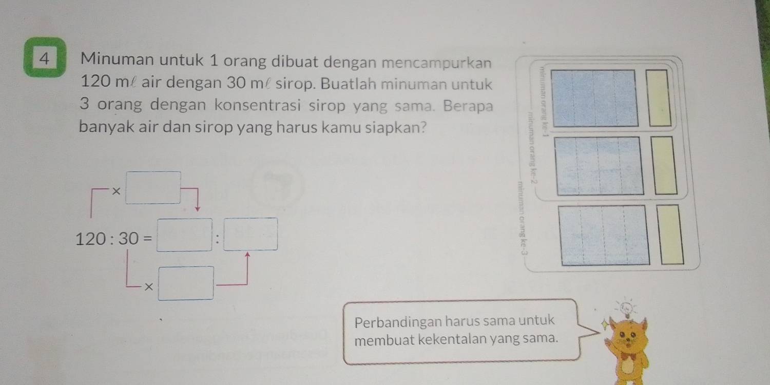 Minuman untuk 1 orang dibuat dengan mencampurkan
120 m air dengan 30 ml sirop. Buatlah minuman untuk
3 orang dengan konsentrasi sirop yang sama. Berapa 
banyak air dan sirop yang harus kamu siapkan?
□ * □ -
120:30=□ :□^ -* □ _  
Perbandingan harus sama untuk 
membuat kekentalan yang sama.