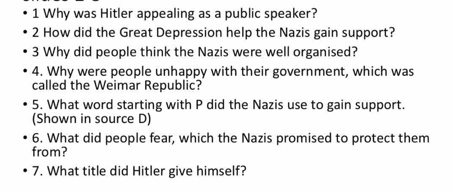 Why was Hitler appealing as a public speaker? 
2 How did the Great Depression help the Nazis gain support? 
3 Why did people think the Nazis were well organised? 
4. Why were people unhappy with their government, which was 
called the Weimar Republic? 
5. What word starting with P did the Nazis use to gain support. 
(Shown in source D) 
6. What did people fear, which the Nazis promised to protect them 
from? 
7. What title did Hitler give himself?