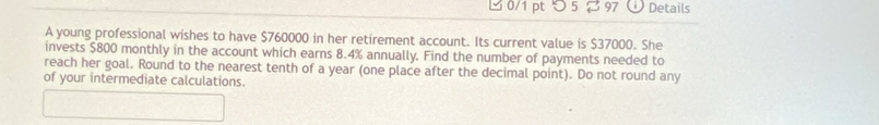 つ5 % 97 Details 
A young professional wishes to have $760000 in her retirement account. Its current value is $37000. She 
invests $800 monthly in the account which earns 8.4% annually. Find the number of payments needed to 
reach her goal. Round to the nearest tenth of a year (one place after the decimal point). Do not round any 
of your intermediate calculations.