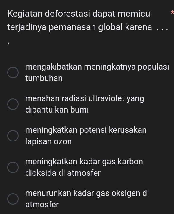 Kegiatan deforestasi dapat memicu
terjadinya pemanasan global karena . . .
mengakibatkan meningkatnya populasi
tumbuhan
menahan radiasi ultraviolet yang
dipantulkan bumi
meningkatkan potensi kerusakan
lapisan ozon
meningkatkan kadar gas karbon
dioksida di atmosfer
menurunkan kadar gas oksigen di
atmosfer