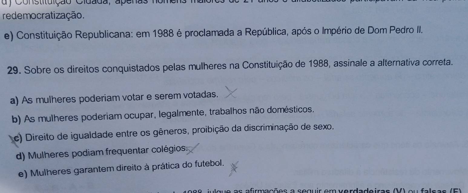 Constituição Cidada, apenas nom
redemocratização.
e) Constituição Republicana: em 1988 é proclamada a República, após o Império de Dom Pedro II.
29. Sobre os direitos conquistados pelas mulheres na Constituição de 1988, assinale a alternativa correta.
a) As mulheres poderiam votar e serem votadas.
b) As mulheres poderiam ocupar, legalmente, trabalhos não domésticos.
c) Direito de igualdade entre os gêneros, proibição da discriminação de sexo.
d) Mulheres podiam frequentar colégios.
e) Mulheres garantem direito à prática do futebol.
iulque as afirmações a seguir em verdadeiras (V) ou falsas (F)