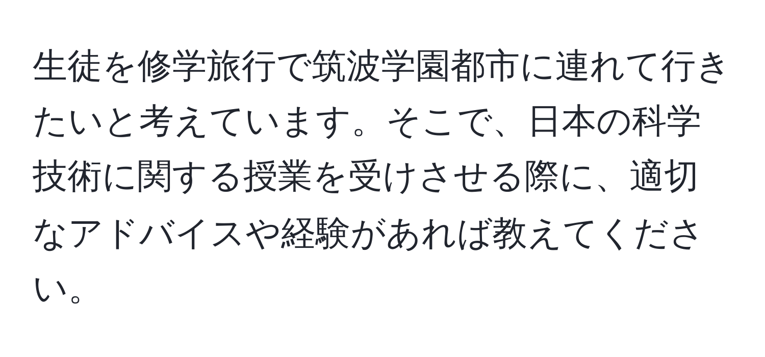 生徒を修学旅行で筑波学園都市に連れて行きたいと考えています。そこで、日本の科学技術に関する授業を受けさせる際に、適切なアドバイスや経験があれば教えてください。