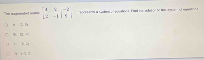 The augmented matrix beginbmatrix 4&2&|-2 2&-1&|9endbmatrix represents a system of equations. Find the solution to this system of equations.
A. (2,5)
B. (2,-5)
C (5,2)
D. (-5,2)