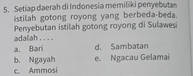 Setiap daerah di Indonesia memiliki penyebutan
istilah gotong royong yang berbeda-beda.
Penyebutan istilah gotong royong di Sulawesi
adalah . . . .
a. Bari d. Sambatan
b. Ngayah e. Ngacau Gelamai
c. Ammosi