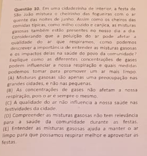 Em uma cidadezinha de interior, a festa de
São João mistura o cheirinho das fogueiras com o ar
quente das noites de junho. Assim como os cheiros das
comidas típicas, como milho cozido e canjica, as misturas
gasosas também estão presentes no nosso dia a dia
Considerando que a poluição do ar pode afetar a
qualidade do ar que respíramos, como podemos
descrever a importância de entender as misturas gasosas
e os impactos delas na saúde do povo da comunidade?
Explique como as diferentes concentrações de gases
podem influenciar a nossa respiração e quais medidas
podemos tomar para promover um ar mais limpo.
(A) Misturas gasosas são apenas uma preocupação nas
grandes cidades, e não nas pequenas.
(B) As concentrações de gases não afetam a nossa
respiração, pois o ar é sempre o mesmo.
(C) A qualidade do ar não influencia a nossa saúde nas
festividades da cidade.
(D) Compreender as misturas gasosas não tem relevância
para a saúde da comunidade durante as festas.
(E) Entender as misturas gasosas ajuda a manter o ar
limpo para que possamos respirar melhor e aproveitar as
festas