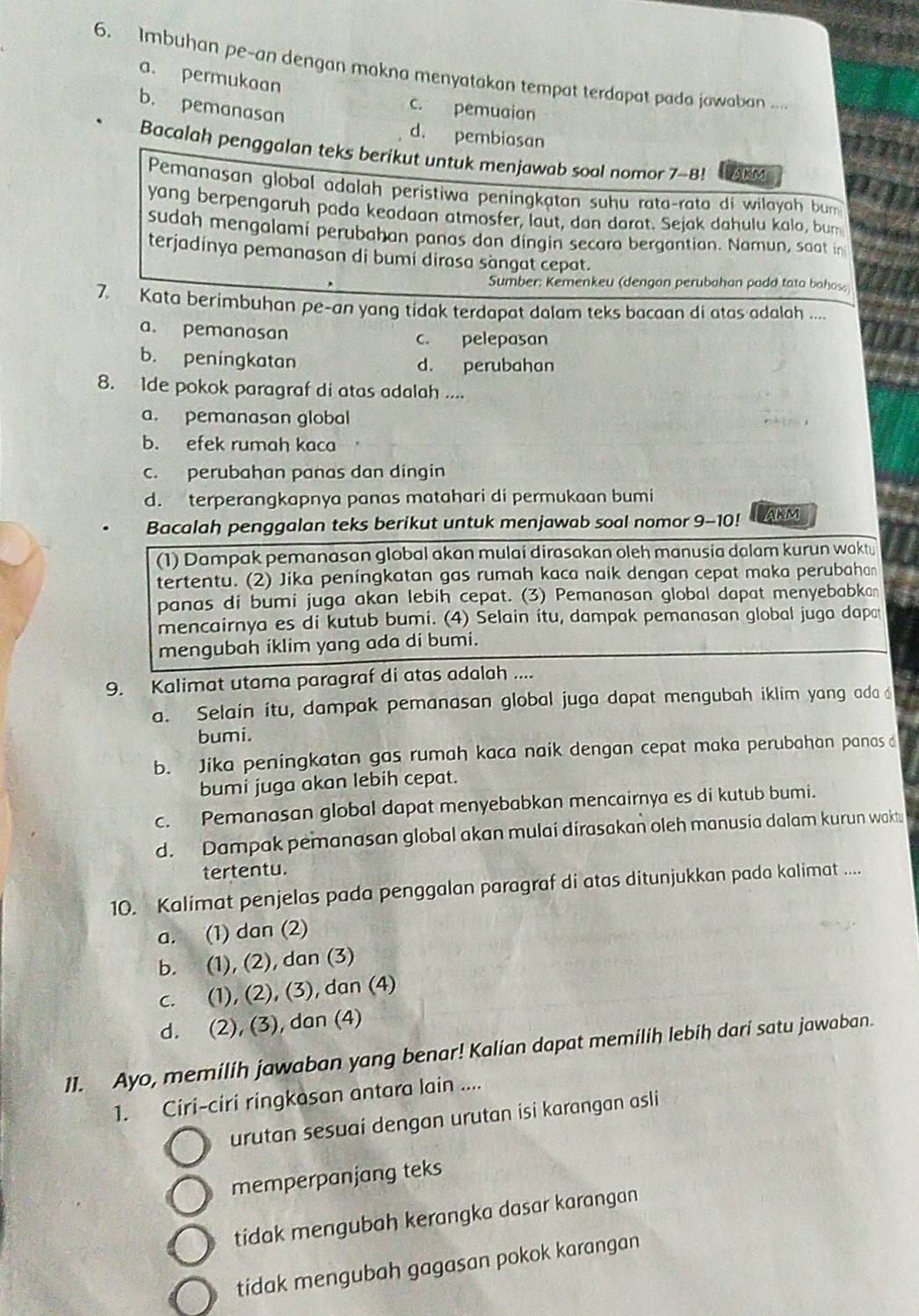 Imbuhan pe-an dengan makna menyatakan tempat terdapat pada jawaban ....
a. permukaan
c. pemuaion
b. pemanasan d. pembiasan
Bacalah penggalan teks berikut untuk menjawab soal nomor 7-8! akm
Pemanasan global adalah peristiwa peningkatan suhu rata-rata di wilayah bum
yang berpengaruh pada keadaan atmosfer, laut, dan darat. Sejak dahulu kala, bum
sudah mengalami perubahan panas dan dingin secara bergantian. Namun, saat in
terjadinya pemanasan di bumi dirasa sàngat cepat.
Sumber: Kemenkeu (dengan perubahan padd tato bahas
7. Kata berimbuhan pe-an yang tidak terdapat dalam teks bacaan di atas adalah ...
a. pemanasan c. pelepasan
b. peningkatan d. perubahan
8. Ide pokok paragraf di atas adalah ....
a. pemanasan global
b. efek rumah kaca
c. perubahan panas dan dingin
d. terperangkapnya panas matahari di permukaan bumi
Bacalah penggalan teks berikut untuk menjawab soal nomor 9-10! AKM
(1) Dampak pemanasan global akan mulai dirasakan oleh manusia dalam kurun waktu
tertentu. (2) Jika peningkatan gas rumah kaca naik dengan cepat maka perubahan
panas di bumi juga akan lebih cepat. (3) Pemanasan global dapat menyebabkan
mencairnya es di kutub bumi. (4) Selain itu, dampak pemanasan global juga dapa
mengubah iklim yang ada di bumi.
9. Kalimat utama paragraf di atas adalah ....
a. Selain itu, dampak pemanasan global juga dapat mengubah iklim yang ada
bumi.
b. Jika peningkatan gas rumah kaca naik dengan cepat maka perubahan panas d
bumi juga akan lebih cepat.
c. Pemanasan global dapat menyebabkan mencairnya es di kutub bumi.
d. Dampak pemanasan global akan mulai dirasakan oleh manusia dalam kurun wakt
tertentu.
10. Kalimat penjelas pada penggalan paragraf di atas ditunjukkan pada kalimat ....
a. (1) dan (2)
b. (1), (2), dan (3)
c. (1), (2), (3), dan (4)
d. (2), (3), dan (4)
11. Ayo, memilih jawaban yang benar! Kalian dapat memilih lebih dari satu jawaban.
1. Ciri-ciri ringkasan antara lain ....
urutan sesuai dengan urutan isi karangan asli
memperpanjang teks
tidak mengubah kerangka dasar karangan
tidak mengubah gagasan pokok karangan