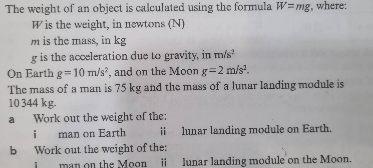 The weight of an object is calculated using the formula W=mg , where: 
Wis the weight, in newtons (N)
m is the mass, in kg
g is the acceleration due to gravity, in m/s^2
On Earth g=10m/s^2 , and on the Moon g=2m/s^2. 
The mass of a man is 75 kg and the mass of a lunar landing module is
10344 kg. 
a Work out the weight of the: 
i man on Earth i lunar landing module on Earth. 
b Work out the weight of the: 
man on the Moon i lunar landing module on the Moon.