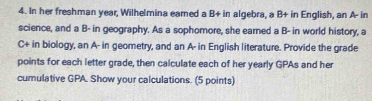 In her freshman year, Wilhelmina eamed a B+ in algebra, a B+ in English, an A- in 
science, and a B- in geography. As a sophomore, she earned a B- in world history, a 
C+ in biology, an A- in geometry, and an A- in English literature. Provide the grade 
points for each letter grade, then calculate each of her yearly GPAs and her 
cumulative GPA. Show your calculations. (5 points)