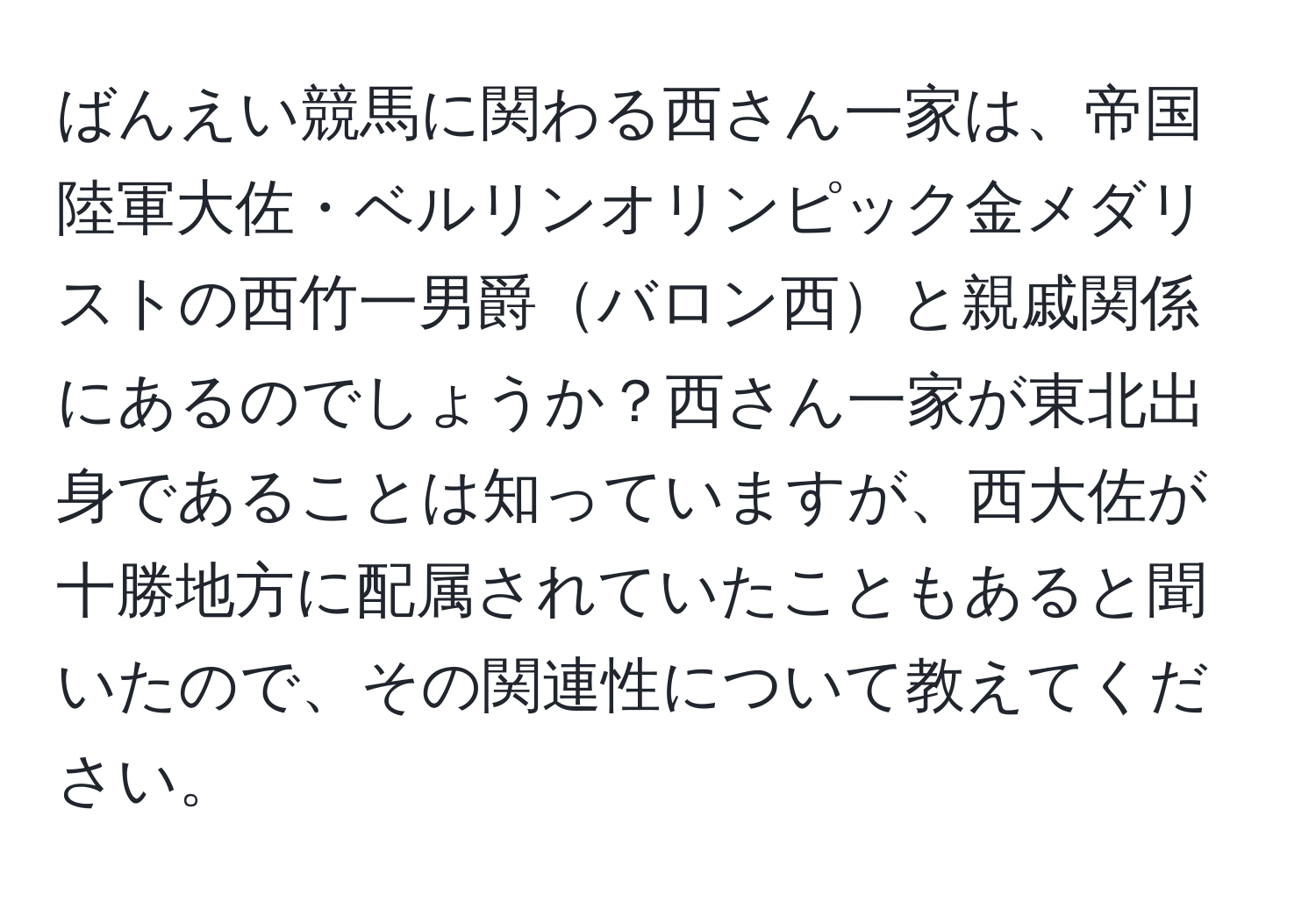 ばんえい競馬に関わる西さん一家は、帝国陸軍大佐・ベルリンオリンピック金メダリストの西竹一男爵バロン西と親戚関係にあるのでしょうか？西さん一家が東北出身であることは知っていますが、西大佐が十勝地方に配属されていたこともあると聞いたので、その関連性について教えてください。