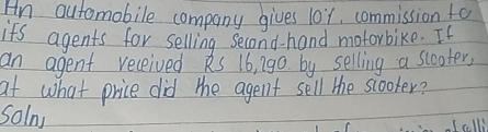 Hn outomobile company gives l0x, commission fo 
ifs agents for selling second- hand motorbike. If 
an agent received ks 16, 19o by selling a slooter, 
at what price did the agent sell the scooker? 
solny