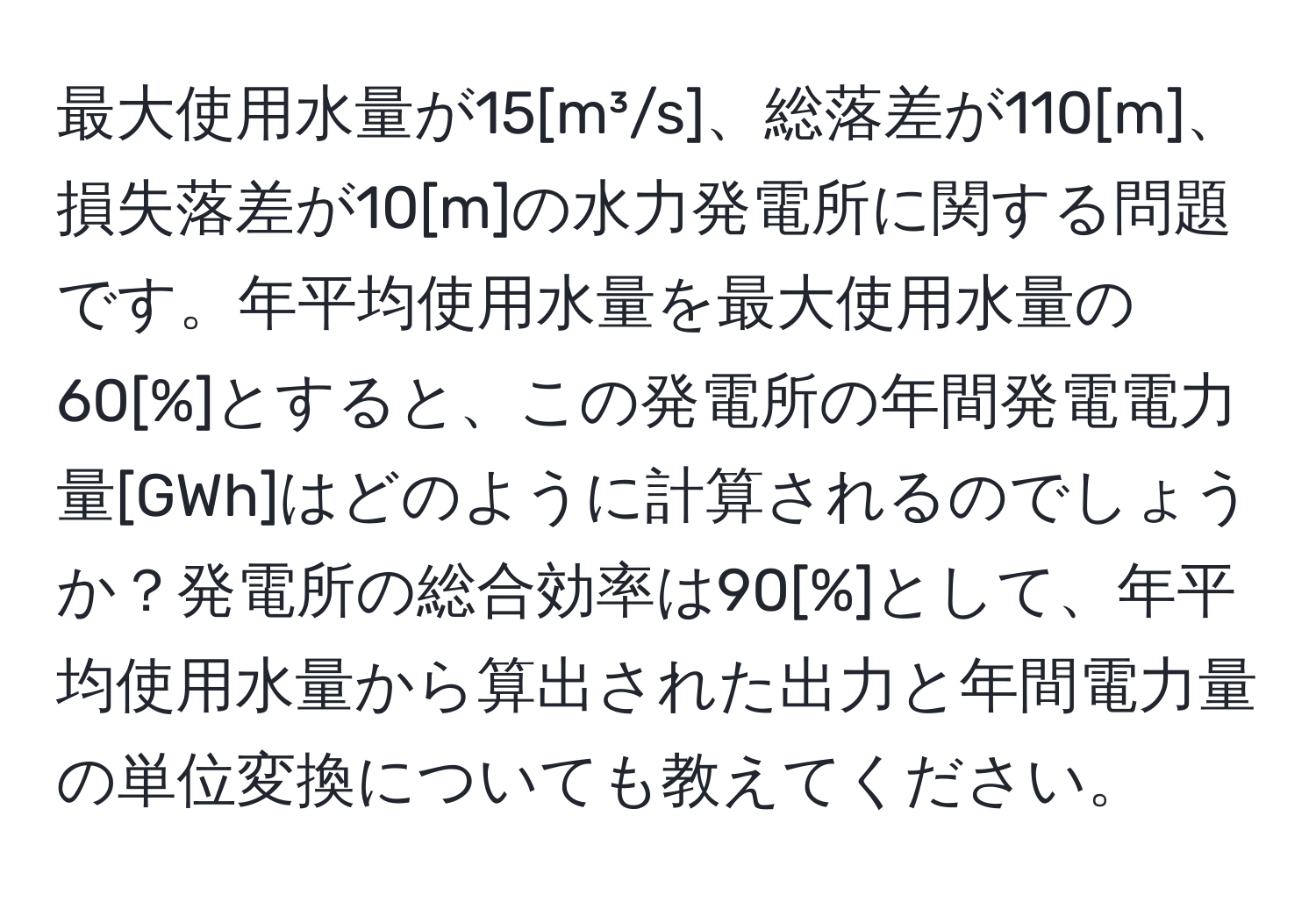 最大使用水量が15[m³/s]、総落差が110[m]、損失落差が10[m]の水力発電所に関する問題です。年平均使用水量を最大使用水量の60[%]とすると、この発電所の年間発電電力量[GWh]はどのように計算されるのでしょうか？発電所の総合効率は90[%]として、年平均使用水量から算出された出力と年間電力量の単位変換についても教えてください。