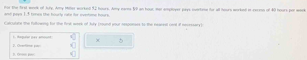 For the first week of July, Amy Miller worked 52 hours. Amy earns $9 an hour. Her employer pays overtime for all hours worked in excess of 40 hours per week
and pays 1.5 times the hourly rate for overtime hours. 
Calculate the following for the first week of July (round your responses to the nearest cent if necessary): 
1. Regular pay amount: × 5
2. Overtime pay: 
3. Gross pay: