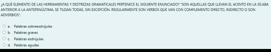 ¿A QUÉ ElEMENTO de lAS HERRAMIENTAS Y DESTREZAS GRAMATICALES PERTENECE EL SIGUIENTE ENUNCIADO? "SON AQUELLAS qUE LLEVAN EL ACENTO en la SíLABA
ANTERIOR A LA ANTEPENÚLTIMA, SE TILDAN TODAS, SIN EXCEPCIÓN. REGULARMENTE SON VERBOS QUE VAN CON COMPLEMENTO DIRECTO, INDIRECTO O SON
ADVERBIOS".
a. Palabras sobreesdrújulas
b. Palabras graves
c. Palabras esdrújulas
d. Palabras agudas