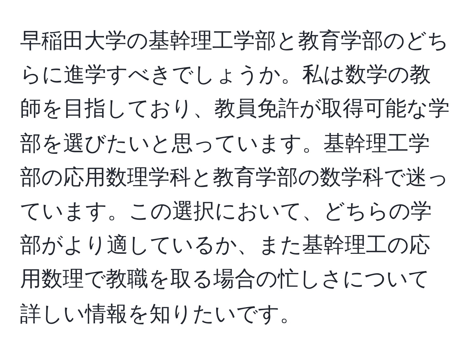 早稲田大学の基幹理工学部と教育学部のどちらに進学すべきでしょうか。私は数学の教師を目指しており、教員免許が取得可能な学部を選びたいと思っています。基幹理工学部の応用数理学科と教育学部の数学科で迷っています。この選択において、どちらの学部がより適しているか、また基幹理工の応用数理で教職を取る場合の忙しさについて詳しい情報を知りたいです。