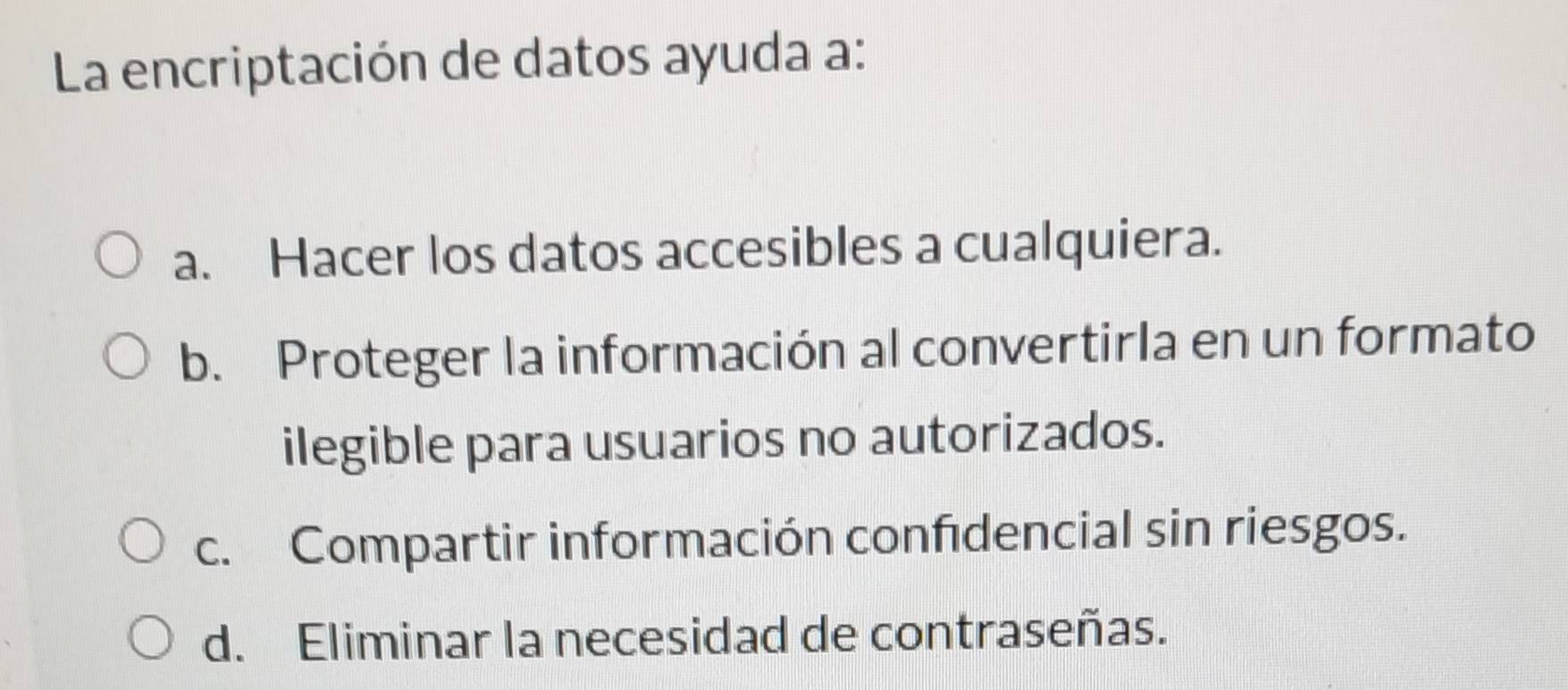 La encriptación de datos ayuda a:
a. Hacer los datos accesibles a cualquiera.
b. Proteger la información al convertirla en un formato
ilegible para usuarios no autorizados.
c. Compartir información confdencial sin riesgos.
d. Eliminar la necesidad de contraseñas.