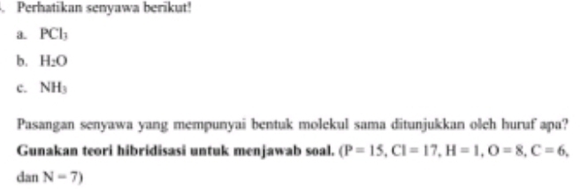 Perhatikan senyawa berikut! 
3. PCl_3
b. H_2O
c. NH_3
Pasangan senyawa yang mempunyai bentuk molekul sama ditunjukkan oleh huruf apa? 
Gunakan teori hibridisasi untuk menjawab soal. (P=15, CI=17, H=1, O=8, C=6,
danN=7)