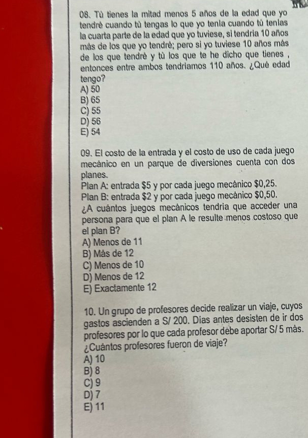 Tú tienes la mitad menos 5 años de la edad que yo
tendré cuando tù tengas lo que yo tenia cuando tú tenias
la cuarta parte de la edad que yo tuviese, si tendría 10 años
más de los que yo tendré; pero si yo tuviese 10 años más
de los que tendré y tù los que te he dicho que tienes ,
entonces entre ambos tendriamos 110 años. ¿Qué edad
tengo?
A) 50
B) 65
C) 55
D) 56
E) 54
09. El costo de la entrada y el costo de uso de cada juego
mecánico en un parque de diversiones cuenta con dos
planes.
Plan A: entrada $5 y por cada juego mecánico $0,25.
Plan B: entrada $2 y por cada juego mecánico $0,50.
¿A cuántos juegos mecánicos tendria que acceder una
persona para que el plan A le resulte menos costoso que
el plan B?
A) Menos de 11
B) Más de 12
C) Menos de 10
D) Menos de 12
E) Exactamente 12
10. Un grupo de profesores decide realizar un viaje, cuyos
gastos ascienden a S/ 200. Días antes desisten de ir dos
profesores por lo que cada profesor debe aportar S/ 5 más.
¿Cuántos profesores fueron de viaje?
A) 10
B) 8
C) 9
D) 7
E) 11