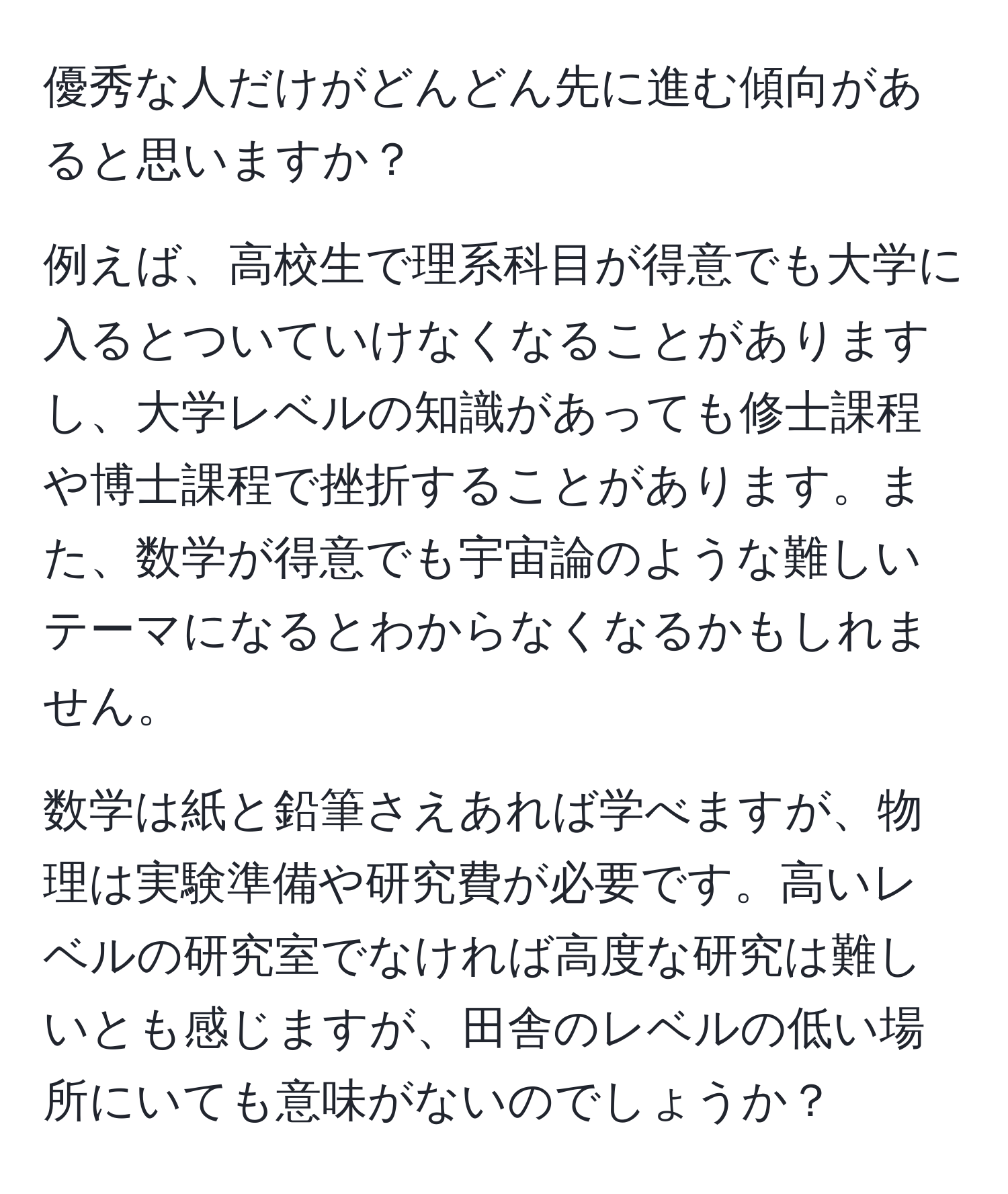 優秀な人だけがどんどん先に進む傾向があると思いますか？

例えば、高校生で理系科目が得意でも大学に入るとついていけなくなることがありますし、大学レベルの知識があっても修士課程や博士課程で挫折することがあります。また、数学が得意でも宇宙論のような難しいテーマになるとわからなくなるかもしれません。

数学は紙と鉛筆さえあれば学べますが、物理は実験準備や研究費が必要です。高いレベルの研究室でなければ高度な研究は難しいとも感じますが、田舎のレベルの低い場所にいても意味がないのでしょうか？