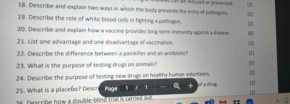 cases can be reduced or prevented. [3] 
18. Describe and explain two ways in which the body prevents the entry of pathogens. [2] 
19. Describe the role of white blood cells in fighting a pathogen. 
[2] 
20. Describe and explain how a vaccine provides long term immunity against a disease. [6] 
21. List one advantage and one disadvantage of vaccination. [2] 
22. Describe the difference between a painkiller and an antibiotic? [2] 
23. What is the purpose of testing drugs on animals? [2] 
24. Describe the purpose of testing new drugs on healthy human volunteers. 
[2] 
of a drug. [2] 
25. What is a placebo? Describ Page 1 1 
[2] 
36 Describe how a double-blind trial is carried out.