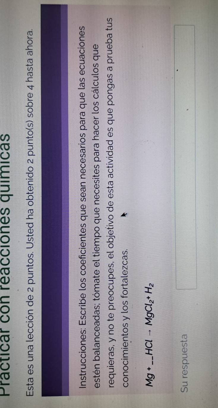 Practicar con reacciones químicas 
Esta es una lección de 2 puntos. Usted ha obtenido 2 punto(s) sobre 4 hasta ahora. 
Instrucciones: Escribe los coeficientes que sean necesarios para que las ecuaciones 
estén balanceadas; tómate el tiempo que necesites para hacer los cálculos que 
requieras, y no te preocupes, el objetivo de esta actividad es que pongas a prueba tus 
conocimientos y los fortalezcas. 
_ Mg+_ HClto MgCl_2+H_2
Su respuesta