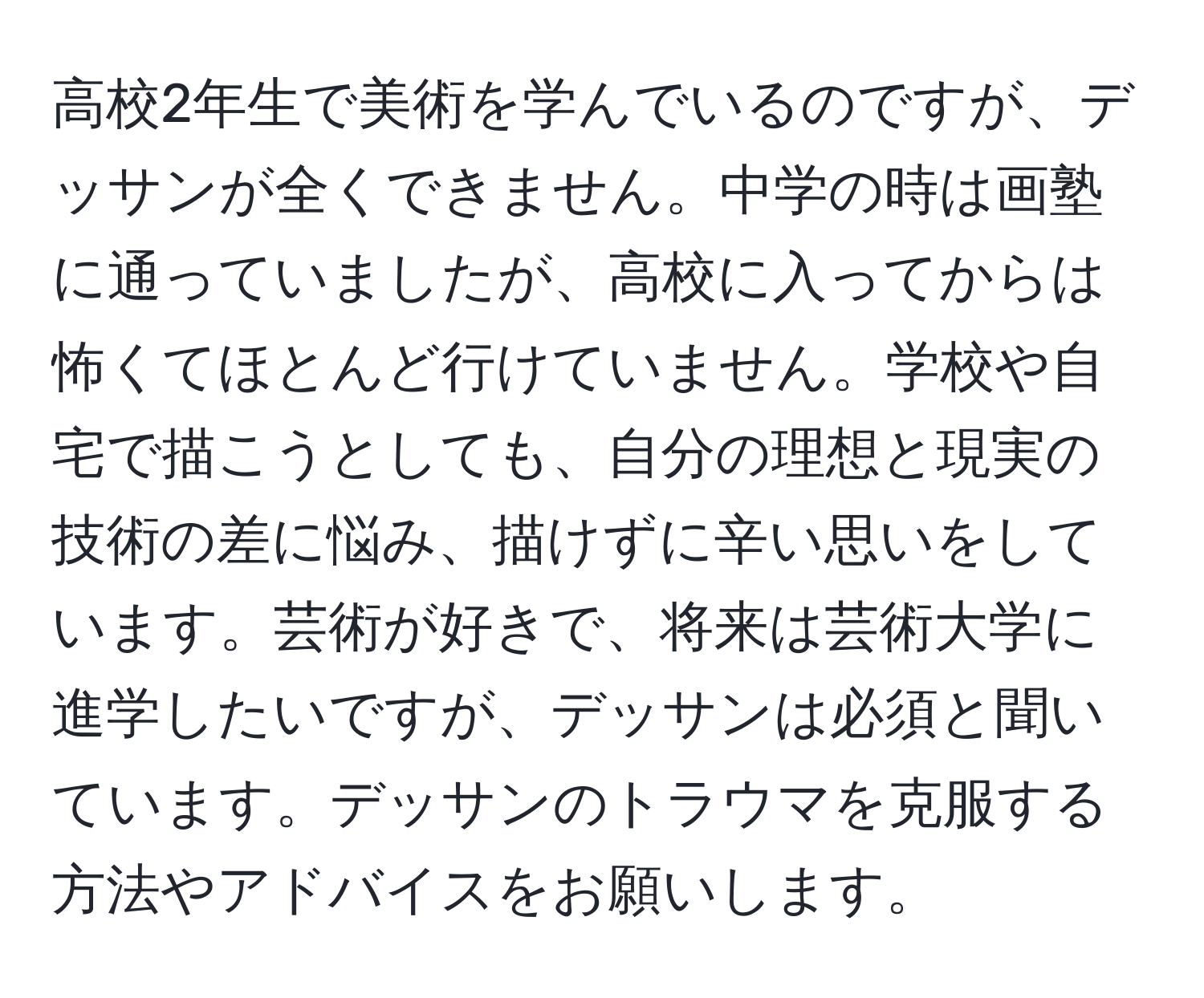 高校2年生で美術を学んでいるのですが、デッサンが全くできません。中学の時は画塾に通っていましたが、高校に入ってからは怖くてほとんど行けていません。学校や自宅で描こうとしても、自分の理想と現実の技術の差に悩み、描けずに辛い思いをしています。芸術が好きで、将来は芸術大学に進学したいですが、デッサンは必須と聞いています。デッサンのトラウマを克服する方法やアドバイスをお願いします。