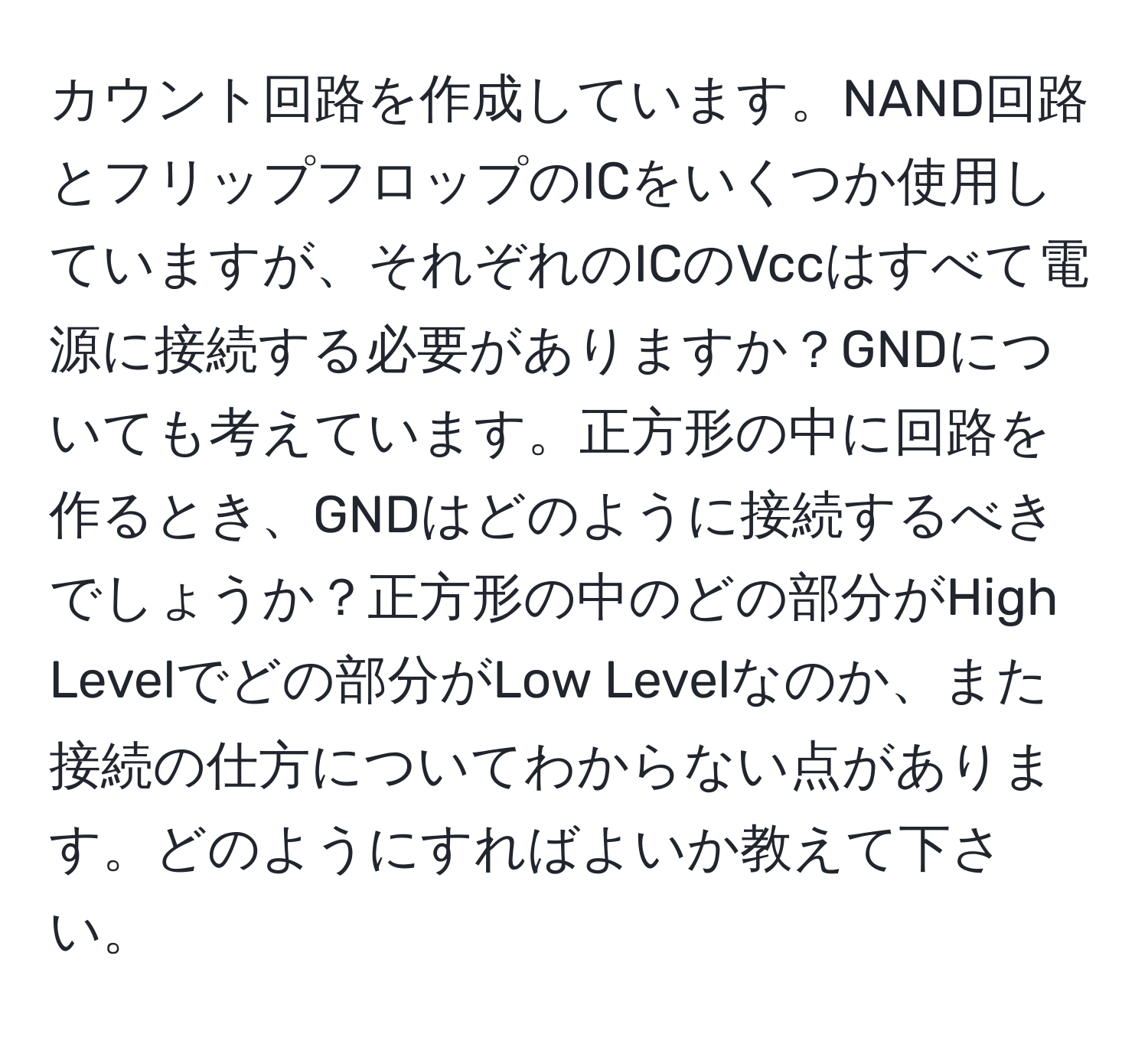 カウント回路を作成しています。NAND回路とフリップフロップのICをいくつか使用していますが、それぞれのICのVccはすべて電源に接続する必要がありますか？GNDについても考えています。正方形の中に回路を作るとき、GNDはどのように接続するべきでしょうか？正方形の中のどの部分がHigh Levelでどの部分がLow Levelなのか、また接続の仕方についてわからない点があります。どのようにすればよいか教えて下さい。