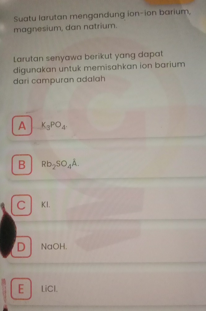 Suatu larutan mengandung ion-ion barium,
magnesium, dan natrium.
Larutan senyawa berikut yang dapat
digunakan untuk memisahkan ion barium
dari campuran adalah
A K_3PO_4.
B Rb_2SO_4hat A.
C KI.
D NaOH.
ELiCl.