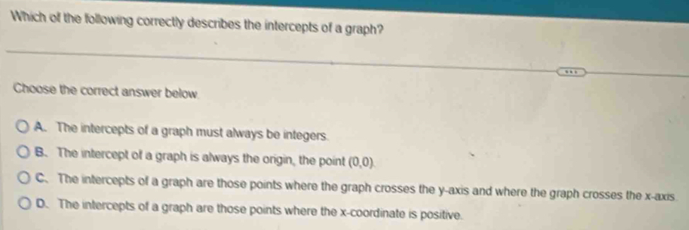 Which of the following correctly describes the intercepts of a graph?
Choose the correct answer below.
A. The intercepts of a graph must always be integers.
B. The intercept of a graph is always the origin, the point (0,0)
C. The intercepts of a graph are those points where the graph crosses the y-axis and where the graph crosses the x-axis.
D. The intercepts of a graph are those points where the x-coordinate is positive.