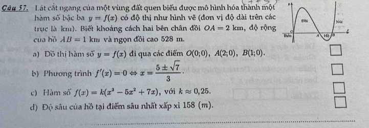 Lát cắt ngang của một vùng đất quen biểu được mô hình hóa thành một
hàm số bậc ba y=f(x) có độ thị như hình vẽ (đơn vị độ dài trên các
trục là km). Biết khoảng cách hai bên chân đồi OA=2km , độ rộng
của hồ AB=1km và ngọn đồi cao 528 m. 
a) Đồ thị hàm số y=f(x) đi qua các điểm O(0;0),A(2;0),B(1;0).
b) Phương trình f'(x)=0Leftrightarrow x= 5± sqrt(7)/3 · □
c) Hàm số f(x)=k(x^3-5x^2+7x) , với kapprox 0,25.
□
□
d) Độ sâu của hồ tại điểm sâu nhất xấp xỉ 158 (m).
Y