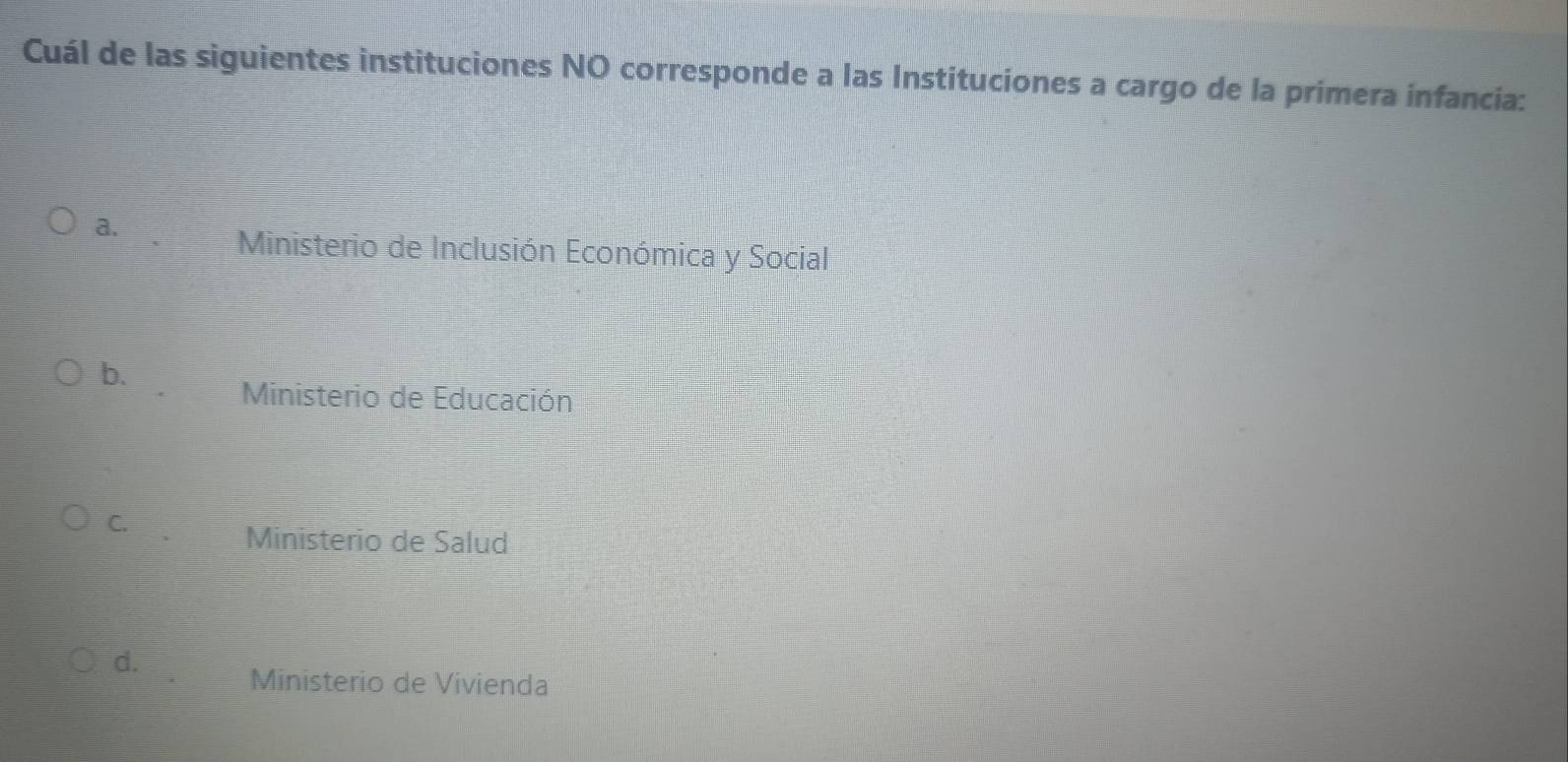 Cuál de las siguientes instituciones NO corresponde a las Instituciones a cargo de la primera infancia:
a.
Ministerio de Inclusión Económica y Social
b.
Ministerio de Educación
C.
Ministerio de Salud
d.
Ministerio de Vivienda