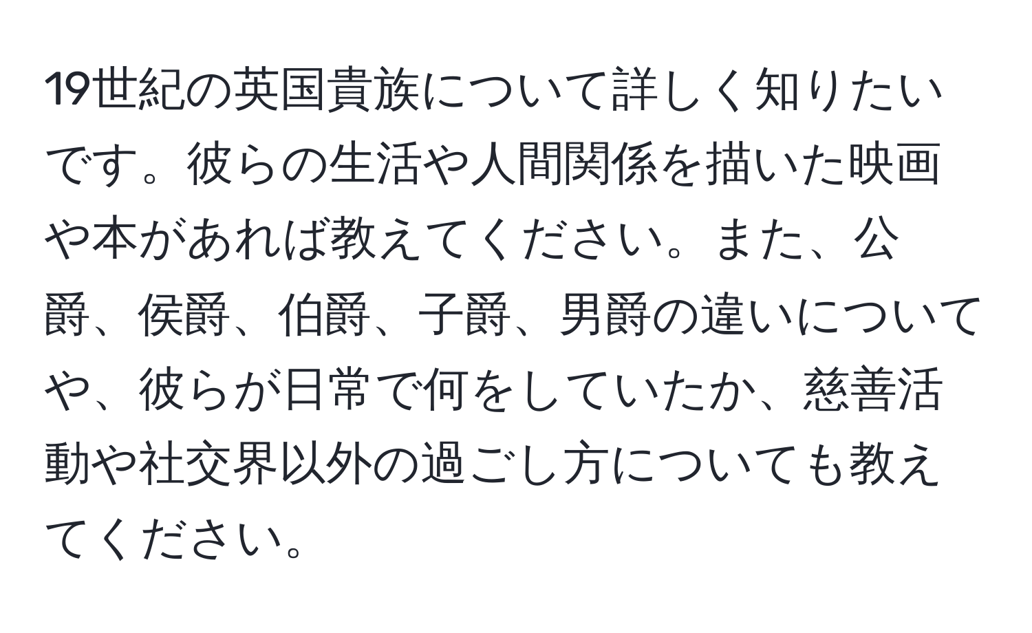 19世紀の英国貴族について詳しく知りたいです。彼らの生活や人間関係を描いた映画や本があれば教えてください。また、公爵、侯爵、伯爵、子爵、男爵の違いについてや、彼らが日常で何をしていたか、慈善活動や社交界以外の過ごし方についても教えてください。