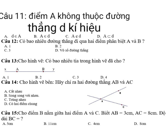 điểm A không thuộc đường
thắng d kí hiệu
A. d∈ A B. A∈ d C. A∉ d D. A⊂ d
Câu 12: Có bao nhiêu đường thắng đi qua hai điểm phân biệt A và B ?
A. 1 B. 2
C. 3 D. Vô số đường thẳng
Câu 13:Cho hình vẽ: Có bao nhiêu tia trong hình vẽ đã cho ?
x A B y
A. 1 B. 2 C. 3 D. 4
Câu 14: Cho hình vẽ bên: Hãy chỉ ra hai đường thắng AB và AC
A. Cắt nhau
B. Song song với nhau.
C. Trùng nhau
D. Có hai điểm chung
Câu 15:Cho điểm B nằm giữa hai điểm A và C. Biết AB=3cm, AC=8cm. Độ
dài BC= ?
A. 5cm B. 11cm C. 4cm D. 8cm