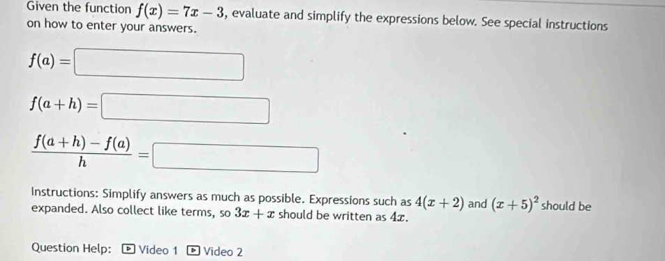 Given the function f(x)=7x-3 , evaluate and simplify the expressions below. See special instructions 
on how to enter your answers.
f(a)=□
f(a+h)=□
 (f(a+h)-f(a))/h =□
Instructions: Simplify answers as much as possible. Expressions such as 4(x+2) and (x+5)^2 should be 
expanded. Also collect like terms, so 3x+x should be written as 4x. 
Question Help: Video 1 Video 2