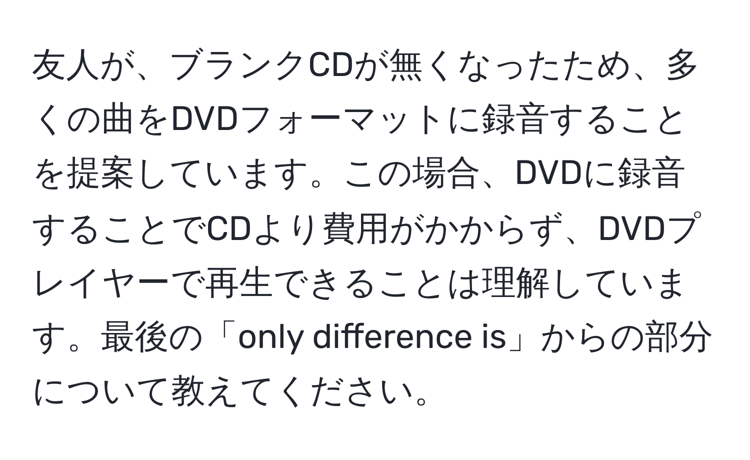 友人が、ブランクCDが無くなったため、多くの曲をDVDフォーマットに録音することを提案しています。この場合、DVDに録音することでCDより費用がかからず、DVDプレイヤーで再生できることは理解しています。最後の「only difference is」からの部分について教えてください。