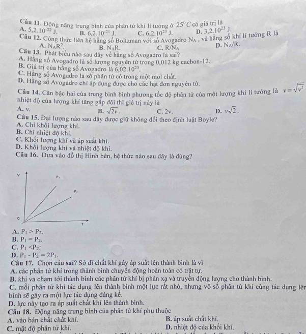 Động năng trung bình của phân tử khí lí tưởng ở 25°C có giá trị là
A. 5,2.10^(-22)J. B. 6,2.10^(-21)J. C. 6,2.10^(23)J. D. 3,2.10^(23)J.
Câu 12. Công thức liên hệ hãng số Boltzman với số Avogadro N_A , và hằng số khí lí tướng R là
A. N_AR^2. B. N_AR. C. R/N_A D. N_A/R.
Câu 13. Phát biểu nào sau đây về hãng số Avogadro là sai?
A. Hằng số Avogadro là số lương nguyên tử trong 0,012 kg cacbon-12.
B. Giá trị của hằng số Avogadro là 6.02.10^(23).
C. Hằng số Avogadro là số phân tử có trong một mol chất.
D. Hằng số Avogadro chỉ áp dụng được cho các hạt đơn nguyên tử.
Câu 14. Căn bậc hai của trung bình bình phương tốc độ phân tử của một lượng khí lí tưởng là v=sqrt(overline v^2)
nhiệt độ của lượng khí tăng gấp đôi thì giá trị này là
A. v. C. 2v. D. vsqrt(2).
B. sqrt(2v).
Câu 15. Đại lượng nào sau dây được giữ không đổi theo định luật Boyle?
A. Chi khối lượng khí
B. Chi nhiệt độ khí.
C. Khối lượng khí và áp suất khí.
D. Khối lượng khí và nhiệt độ khí.
Câu 16. Dựa vào đồ thị Hình bên, hệ thức nào sau đây là đúng?
A. P_1>P_2.
B. P_1=P_2.
C. P_1
D. P_1-P_2=2P_1.
Câu 17. Chọn câu sai? Sở dĩ chất khí gây áp suất lên thành bình là vì
A. các phân tử khí trong thành bình chuyển động hoàn toàn có trật tự.
B. khi va chạm tới thành bình các phân tử khí bị phản xạ và truyền động lượng cho thành bình.
C. mỗi phân tử khí tác dụng lên thành bình một lực rất nhỏ, nhưng vô số phân tử khí cùng tác dụng lên
bình sẽ gây ra một lực tác dụng đáng kể.
D. lực này tạo ra áp suất chất khí lên thành bình.
Câu 18. Động năng trung bình của phân tử khí phụ thuộc
A. vào bản chất chất khí. B. áp suất chất khí.
C. mật độ phân tử khí. D. nhiệt độ của khối khí.