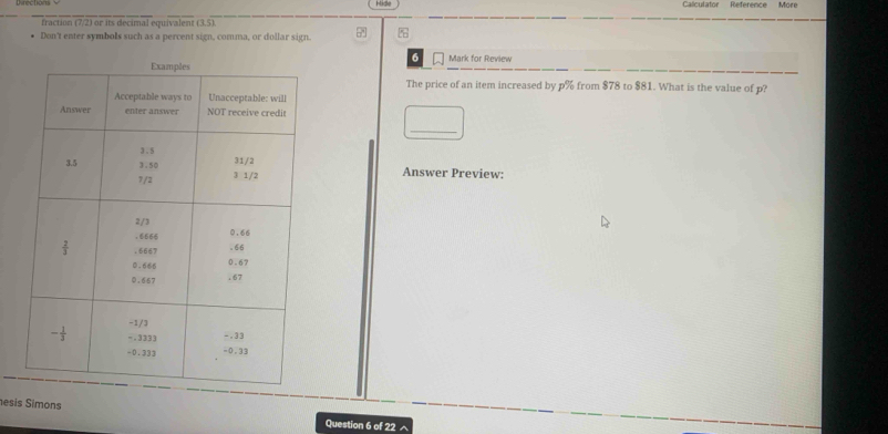 Hide Calculator Reference More
fraction (7/2) or its decimal equivalent (3,5).
Don't enter symbols such as a percent sign, comma, or dollar sign.
6 Mark for Review
The price of an item increased by p% from $78 to $81. What is the value of p?
_
Answer Preview:
esis Simons
Question 6 of 22^