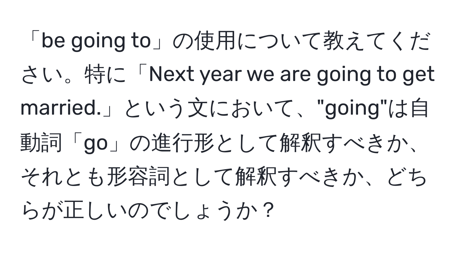 「be going to」の使用について教えてください。特に「Next year we are going to get married.」という文において、"going"は自動詞「go」の進行形として解釈すべきか、それとも形容詞として解釈すべきか、どちらが正しいのでしょうか？